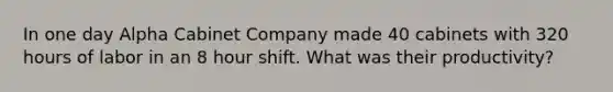 In one day Alpha Cabinet Company made 40 cabinets with 320 hours of labor in an 8 hour shift. What was their productivity?