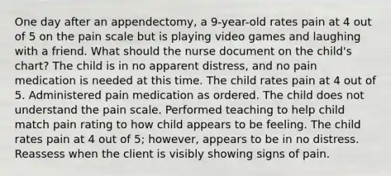 One day after an appendectomy, a 9-year-old rates pain at 4 out of 5 on the pain scale but is playing video games and laughing with a friend. What should the nurse document on the child's chart? The child is in no apparent distress, and no pain medication is needed at this time. The child rates pain at 4 out of 5. Administered pain medication as ordered. The child does not understand the pain scale. Performed teaching to help child match pain rating to how child appears to be feeling. The child rates pain at 4 out of 5; however, appears to be in no distress. Reassess when the client is visibly showing signs of pain.