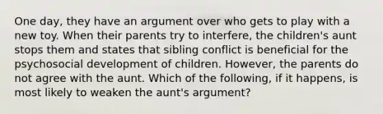 One day, they have an argument over who gets to play with a new toy. When their parents try to interfere, the children's aunt stops them and states that sibling conflict is beneficial for the psychosocial development of children. However, the parents do not agree with the aunt. Which of the following, if it happens, is most likely to weaken the aunt's argument?