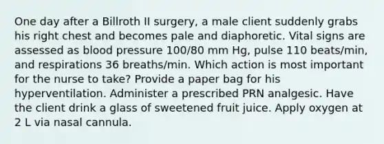 One day after a Billroth II surgery, a male client suddenly grabs his right chest and becomes pale and diaphoretic. Vital signs are assessed as blood pressure 100/80 mm Hg, pulse 110 beats/min, and respirations 36 breaths/min. Which action is most important for the nurse to take? Provide a paper bag for his hyperventilation. Administer a prescribed PRN analgesic. Have the client drink a glass of sweetened fruit juice. Apply oxygen at 2 L via nasal cannula.