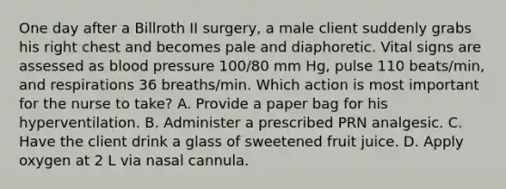 One day after a Billroth II surgery, a male client suddenly grabs his right chest and becomes pale and diaphoretic. Vital signs are assessed as blood pressure 100/80 mm Hg, pulse 110 beats/min, and respirations 36 breaths/min. Which action is most important for the nurse to take? A. Provide a paper bag for his hyperventilation. B. Administer a prescribed PRN analgesic. C. Have the client drink a glass of sweetened fruit juice. D. Apply oxygen at 2 L via nasal cannula.