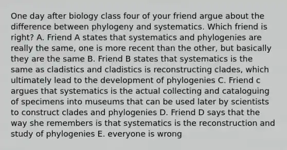 One day after biology class four of your friend argue about the difference between phylogeny and systematics. Which friend is right? A. Friend A states that systematics and phylogenies are really the same, one is more recent than the other, but basically they are the same B. Friend B states that systematics is the same as cladistics and cladistics is reconstructing clades, which ultimately lead to the development of phylogenies C. Friend c argues that systematics is the actual collecting and cataloguing of specimens into museums that can be used later by scientists to construct clades and phylogenies D. Friend D says that the way she remembers is that systematics is the reconstruction and study of phylogenies E. everyone is wrong