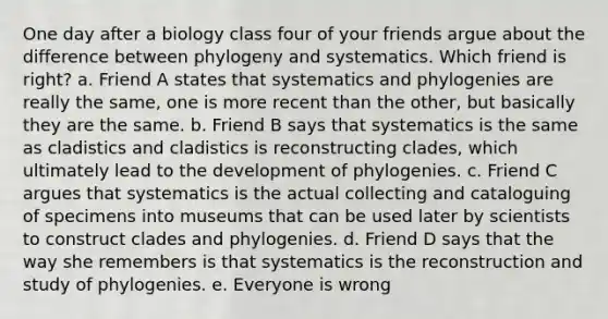 One day after a biology class four of your friends argue about the difference between phylogeny and systematics. Which friend is right? a. Friend A states that systematics and phylogenies are really the same, one is more recent than the other, but basically they are the same. b. Friend B says that systematics is the same as cladistics and cladistics is reconstructing clades, which ultimately lead to the development of phylogenies. c. Friend C argues that systematics is the actual collecting and cataloguing of specimens into museums that can be used later by scientists to construct clades and phylogenies. d. Friend D says that the way she remembers is that systematics is the reconstruction and study of phylogenies. e. Everyone is wrong