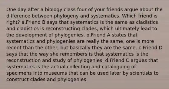 One day after a biology class four of your friends argue about the difference between phylogeny and systematics. Which friend is right? a.Friend B says that systematics is the same as cladistics and cladistics is reconstructing clades, which ultimately lead to the development of phylogenies. b.Friend A states that systematics and phylogenies are really the same, one is more recent than the other, but basically they are the same. c.Friend D says that the way she remembers is that systematics is the reconstruction and study of phylogenies. d.Friend C argues that systematics is the actual collecting and cataloguing of specimens into museums that can be used later by scientists to construct clades and phylogenies.