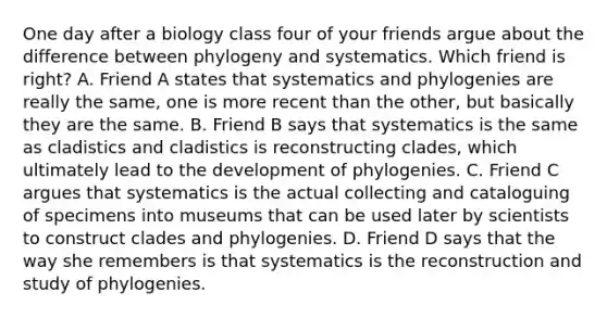 One day after a biology class four of your friends argue about the difference between phylogeny and systematics. Which friend is right? A. Friend A states that systematics and phylogenies are really the same, one is more recent than the other, but basically they are the same. B. Friend B says that systematics is the same as cladistics and cladistics is reconstructing clades, which ultimately lead to the development of phylogenies. C. Friend C argues that systematics is the actual collecting and cataloguing of specimens into museums that can be used later by scientists to construct clades and phylogenies. D. Friend D says that the way she remembers is that systematics is the reconstruction and study of phylogenies.