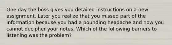 One day the boss gives you detailed instructions on a new assignment. Later you realize that you missed part of the information because you had a pounding headache and now you cannot decipher your notes. Which of the following barriers to listening was the problem? ​