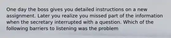 One day the boss gives you detailed instructions on a new assignment. Later you realize you missed part of the information when the secretary interrupted with a question. Which of the following barriers to listening was the problem