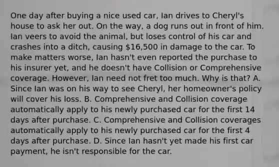 One day after buying a nice used car, Ian drives to Cheryl's house to ask her out. On the way, a dog runs out in front of him. Ian veers to avoid the animal, but loses control of his car and crashes into a ditch, causing 16,500 in damage to the car. To make matters worse, Ian hasn't even reported the purchase to his insurer yet, and he doesn't have Collision or Comprehensive coverage. However, Ian need not fret too much. Why is that? A. Since Ian was on his way to see Cheryl, her homeowner's policy will cover his loss. B. Comprehensive and Collision coverage automatically apply to his newly purchased car for the first 14 days after purchase. C. Comprehensive and Collision coverages automatically apply to his newly purchased car for the first 4 days after purchase. D. Since Ian hasn't yet made his first car payment, he isn't responsible for the car.