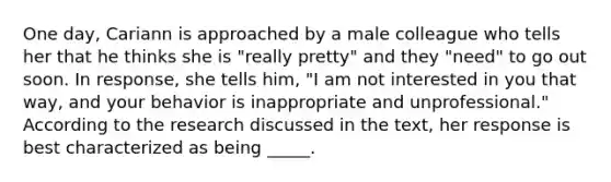 One day, Cariann is approached by a male colleague who tells her that he thinks she is "really pretty" and they "need" to go out soon. In response, she tells him, "I am not interested in you that way, and your behavior is inappropriate and unprofessional." According to the research discussed in the text, her response is best characterized as being _____.