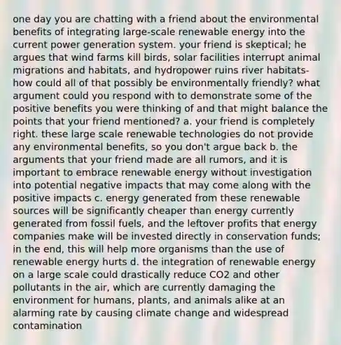 one day you are chatting with a friend about the environmental benefits of integrating large-scale renewable energy into the current power generation system. your friend is skeptical; he argues that wind farms kill birds, solar facilities interrupt animal migrations and habitats, and hydropower ruins river habitats-how could all of that possibly be environmentally friendly? what argument could you respond with to demonstrate some of the positive benefits you were thinking of and that might balance the points that your friend mentioned? a. your friend is completely right. these large scale renewable technologies do not provide any environmental benefits, so you don't argue back b. the arguments that your friend made are all rumors, and it is important to embrace renewable energy without investigation into potential negative impacts that may come along with the positive impacts c. energy generated from these renewable sources will be significantly cheaper than energy currently generated from fossil fuels, and the leftover profits that energy companies make will be invested directly in conservation funds; in the end, this will help more organisms than the use of renewable energy hurts d. the integration of renewable energy on a large scale could drastically reduce CO2 and other pollutants in the air, which are currently damaging the environment for humans, plants, and animals alike at an alarming rate by causing climate change and widespread contamination