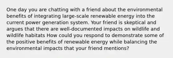 One day you are chatting with a friend about the environmental benefits of integrating large-scale renewable energy into the current power generation system. Your friend is skeptical and argues that there are well-documented impacts on wildlife and wildlife habitats How could you respond to demonstrate some of the positive benefits of renewable energy while balancing the environmental impacts that your friend mentions?