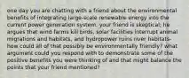 one day you are chatting with a friend about the environmental benefits of integrating large-scale renewable energy into the current power generation system. your friend is skeptical; he argues that wind farms kill birds, solar facilities interrupt animal migrations and habitats, and hydropower ruins river habitats-how could all of that possibly be environmentally friendly? what argument could you respond with to demonstrate some of the positive benefits you were thinking of and that might balance the points that your friend mentioned?