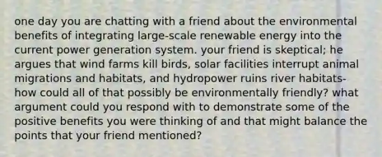 one day you are chatting with a friend about the environmental benefits of integrating large-scale renewable energy into the current power generation system. your friend is skeptical; he argues that wind farms kill birds, solar facilities interrupt animal migrations and habitats, and hydropower ruins river habitats-how could all of that possibly be environmentally friendly? what argument could you respond with to demonstrate some of the positive benefits you were thinking of and that might balance the points that your friend mentioned?