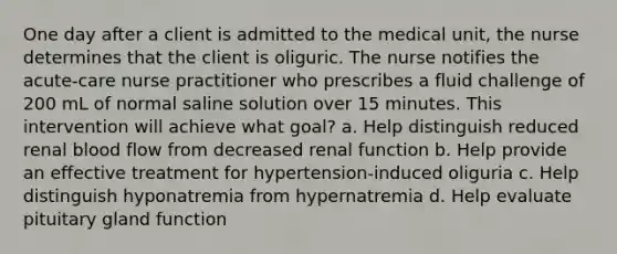 One day after a client is admitted to the medical unit, the nurse determines that the client is oliguric. The nurse notifies the acute-care nurse practitioner who prescribes a fluid challenge of 200 mL of normal saline solution over 15 minutes. This intervention will achieve what goal? a. Help distinguish reduced renal blood flow from decreased renal function b. Help provide an effective treatment for hypertension-induced oliguria c. Help distinguish hyponatremia from hypernatremia d. Help evaluate pituitary gland function