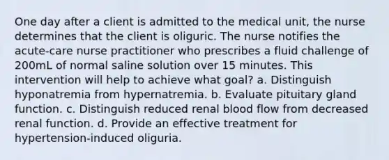 One day after a client is admitted to the medical unit, the nurse determines that the client is oliguric. The nurse notifies the acute-care nurse practitioner who prescribes a fluid challenge of 200mL of normal saline solution over 15 minutes. This intervention will help to achieve what goal? a. Distinguish hyponatremia from hypernatremia. b. Evaluate pituitary gland function. c. Distinguish reduced renal blood flow from decreased renal function. d. Provide an effective treatment for hypertension-induced oliguria.