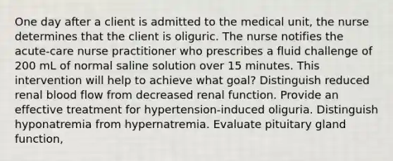 One day after a client is admitted to the medical unit, the nurse determines that the client is oliguric. The nurse notifies the acute-care nurse practitioner who prescribes a fluid challenge of 200 mL of normal saline solution over 15 minutes. This intervention will help to achieve what goal? Distinguish reduced renal blood flow from decreased renal function. Provide an effective treatment for hypertension-induced oliguria. Distinguish hyponatremia from hypernatremia. Evaluate pituitary gland function,