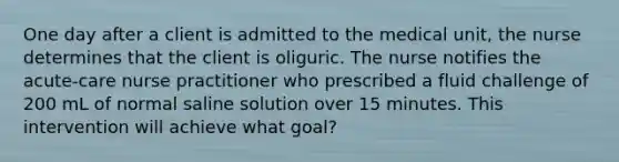 One day after a client is admitted to the medical unit, the nurse determines that the client is oliguric. The nurse notifies the acute-care nurse practitioner who prescribed a fluid challenge of 200 mL of normal saline solution over 15 minutes. This intervention will achieve what goal?