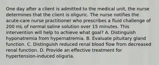 One day after a client is admitted to the medical unit, the nurse determines that the client is oliguric. The nurse notifies the acute-care nurse practitioner who prescribes a fluid challenge of 200 mL of normal saline solution over 15 minutes. This intervention will help to achieve what goal? A. Distinguish hyponatremia from hypernatremia. B. Evaluate pituitary gland function. C. Distinguish reduced renal blood flow from decreased renal function. D. Provide an effective treatment for hypertension-induced oliguria.