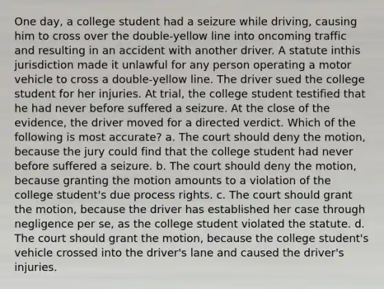 One day, a college student had a seizure while driving, causing him to cross over the double-yellow line into oncoming traffic and resulting in an accident with another driver. A statute inthis jurisdiction made it unlawful for any person operating a motor vehicle to cross a double-yellow line. The driver sued the college student for her injuries. At trial, the college student testified that he had never before suffered a seizure. At the close of the evidence, the driver moved for a directed verdict. Which of the following is most accurate? a. The court should deny the motion, because the jury could find that the college student had never before suffered a seizure. b. The court should deny the motion, because granting the motion amounts to a violation of the college student's due process rights. c. The court should grant the motion, because the driver has established her case through negligence per se, as the college student violated the statute. d. The court should grant the motion, because the college student's vehicle crossed into the driver's lane and caused the driver's injuries.