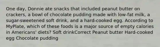 One day, Donnie ate snacks that included peanut butter on crackers, a bowl of chocolate pudding made with low-fat milk, a sugar-sweetened soft drink, and a hard-cooked egg. According to MyPlate, which of these foods is a major source of empty calories in Americans' diets? Soft drinkCorrect Peanut butter Hard-cooked egg Chocolate pudding