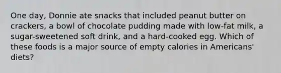 One day, Donnie ate snacks that included peanut butter on crackers, a bowl of chocolate pudding made with low-fat milk, a sugar-sweetened soft drink, and a hard-cooked egg. Which of these foods is a major source of empty calories in Americans' diets?