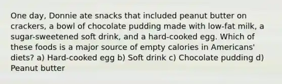 One day, Donnie ate snacks that included peanut butter on crackers, a bowl of chocolate pudding made with low-fat milk, a sugar-sweetened soft drink, and a hard-cooked egg. Which of these foods is a major source of empty calories in Americans' diets? a) Hard-cooked egg b) Soft drink c) Chocolate pudding d) Peanut butter