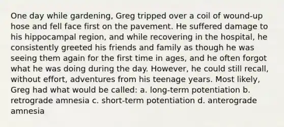 One day while gardening, Greg tripped over a coil of wound-up hose and fell face first on the pavement. He suffered damage to his hippocampal region, and while recovering in the hospital, he consistently greeted his friends and family as though he was seeing them again for the first time in ages, and he often forgot what he was doing during the day. However, he could still recall, without effort, adventures from his teenage years. Most likely, Greg had what would be called: a. long-term potentiation b. retrograde amnesia c. short-term potentiation d. anterograde amnesia