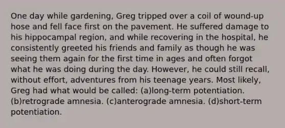 One day while gardening, Greg tripped over a coil of wound-up hose and fell face first on the pavement. He suffered damage to his hippocampal region, and while recovering in the hospital, he consistently greeted his friends and family as though he was seeing them again for the first time in ages and often forgot what he was doing during the day. However, he could still recall, without effort, adventures from his teenage years. Most likely, Greg had what would be called: (a)long-term potentiation. (b)retrograde amnesia. (c)anterograde amnesia. (d)short-term potentiation.