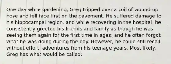 One day while gardening, Greg tripped over a coil of wound-up hose and fell face first on the pavement. He suffered damage to his hippocampal region, and while recovering in the hospital, he consistently greeted his friends and family as though he was seeing them again for the first time in ages, and he often forgot what he was doing during the day. However, he could still recall, without effort, adventures from his teenage years. Most likely, Greg has what would be called: