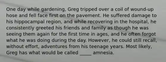 One day while gardening, Greg tripped over a coil of wound-up hose and fell face first on the pavement. He suffered damage to his hippocampal region, and while recovering in the hospital, he consistently greeted his friends and family as though he was seeing them again for the first time in ages, and he often forgot what he was doing during the day. However, he could still recall, without effort, adventures from his teenage years. Most likely, Greg has what would be called _____ amnesia.