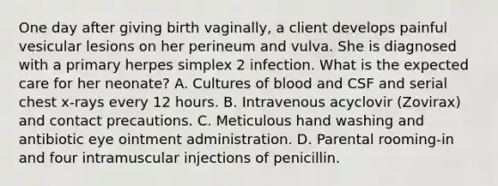 One day after giving birth vaginally, a client develops painful vesicular lesions on her perineum and vulva. She is diagnosed with a primary herpes simplex 2 infection. What is the expected care for her neonate? A. Cultures of blood and CSF and serial chest x-rays every 12 hours. B. Intravenous acyclovir (Zovirax) and contact precautions. C. Meticulous hand washing and antibiotic eye ointment administration. D. Parental rooming-in and four intramuscular injections of penicillin.