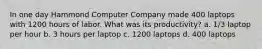 In one day Hammond Computer Company made 400 laptops with 1200 hours of labor. What was its productivity? a. 1/3 laptop per hour b. 3 hours per laptop c. 1200 laptops d. 400 laptops