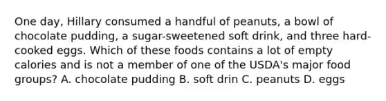 One day, Hillary consumed a handful of peanuts, a bowl of chocolate pudding, a sugar-sweetened soft drink, and three hard-cooked eggs. Which of these foods contains a lot of empty calories and is not a member of one of the USDA's major food groups? A. chocolate pudding B. soft drin C. peanuts D. eggs