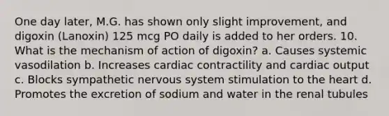 One day later, M.G. has shown only slight improvement, and digoxin (Lanoxin) 125 mcg PO daily is added to her orders. 10. What is the mechanism of action of digoxin? a. Causes systemic vasodilation b. Increases cardiac contractility and cardiac output c. Blocks sympathetic nervous system stimulation to the heart d. Promotes the excretion of sodium and water in the renal tubules