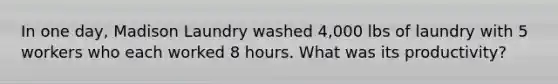 In one day, Madison Laundry washed 4,000 lbs of laundry with 5 workers who each worked 8 hours. What was its productivity?