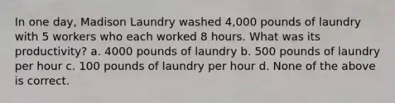 In one day, Madison Laundry washed 4,000 pounds of laundry with 5 workers who each worked 8 hours. What was its productivity? a. 4000 pounds of laundry b. 500 pounds of laundry per hour c. 100 pounds of laundry per hour d. None of the above is correct.