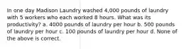 In one day Madison Laundry washed 4,000 pounds of laundry with 5 workers who each worked 8 hours. What was its productivity? a. 4000 pounds of laundry per hour b. 500 pounds of laundry per hour c. 100 pounds of laundry per hour d. None of the above is correct.