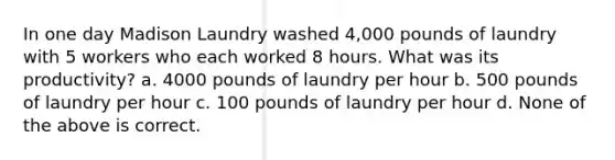 In one day Madison Laundry washed 4,000 pounds of laundry with 5 workers who each worked 8 hours. What was its productivity? a. 4000 pounds of laundry per hour b. 500 pounds of laundry per hour c. 100 pounds of laundry per hour d. None of the above is correct.