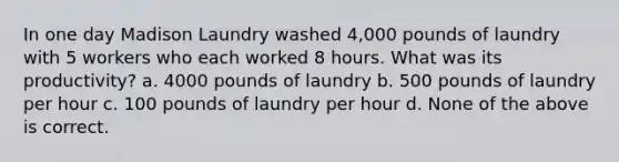 In one day Madison Laundry washed 4,000 pounds of laundry with 5 workers who each worked 8 hours. What was its productivity? a. 4000 pounds of laundry b. 500 pounds of laundry per hour c. 100 pounds of laundry per hour d. None of the above is correct.