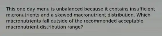 This one day menu is unbalanced because it contains insufficient micronutrients and a skewed macronutrient distribution. Which macronutrients fall outside of the recommended acceptable macronutrient distribution range?