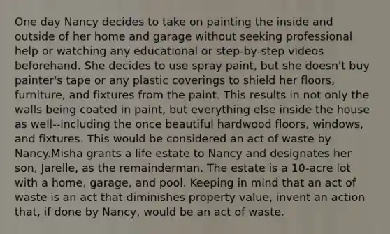 One day Nancy decides to take on painting the inside and outside of her home and garage without seeking professional help or watching any educational or step-by-step videos beforehand. She decides to use spray paint, but she doesn't buy painter's tape or any plastic coverings to shield her floors, furniture, and fixtures from the paint. This results in not only the walls being coated in paint, but everything else inside the house as well--including the once beautiful hardwood floors, windows, and fixtures. This would be considered an act of waste by Nancy.Misha grants a life estate to Nancy and designates her son, Jarelle, as the remainderman. The estate is a 10-acre lot with a home, garage, and pool. Keeping in mind that an act of waste is an act that diminishes property value, invent an action that, if done by Nancy, would be an act of waste.