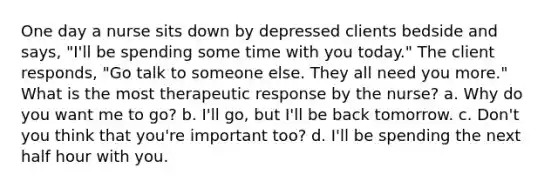 One day a nurse sits down by depressed clients bedside and says, "I'll be spending some time with you today." The client responds, "Go talk to someone else. They all need you more." What is the most therapeutic response by the nurse? a. Why do you want me to go? b. I'll go, but I'll be back tomorrow. c. Don't you think that you're important too? d. I'll be spending the next half hour with you.