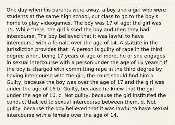 One day when his parents were away, a boy and a girl who were students at the same high school, cut class to go to the boy's home to play videogames. The boy was 17 of age; the girl was 15. While there, the girl kissed the boy and then they had intercourse. The boy believed that it was lawful to have intercourse with a female over the age of 14. A statute in the jurisdiction provides that "A person is guilty of rape in the third degree when, being 17 years of age or more, he or she engages in sexual intercourse with a person under the age of 16 years." If the boy is charged with committing rape in the third degree by having intercourse with the girl, the court should find him a. Guilty, because the boy was over the age of 17 and the girl was under the age of 16 b. Guilty, because he knew that the girl under the age of 16. c. Not guilty, because the girl instituted the conduct that led to sexual intercourse between them. d. Not guilty, because the boy believed that it was lawful to have sexual intercourse with a female over the age of 14.