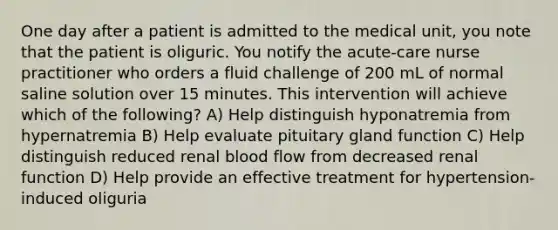 One day after a patient is admitted to the medical unit, you note that the patient is oliguric. You notify the acute-care nurse practitioner who orders a fluid challenge of 200 mL of normal saline solution over 15 minutes. This intervention will achieve which of the following? A) Help distinguish hyponatremia from hypernatremia B) Help evaluate pituitary gland function C) Help distinguish reduced renal blood flow from decreased renal function D) Help provide an effective treatment for hypertension-induced oliguria