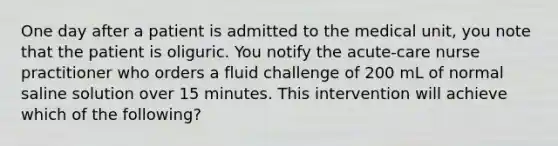 One day after a patient is admitted to the medical unit, you note that the patient is oliguric. You notify the acute-care nurse practitioner who orders a fluid challenge of 200 mL of normal saline solution over 15 minutes. This intervention will achieve which of the following?