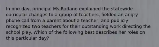 In one day, principal Ms.Radano explained the statewide curricular changes to a group of teachers, fielded an angry phone call from a parent about a teacher, and publicly recognized two teachers for their outstanding work directing the school play. Which of the following best describes her roles on this particular day?