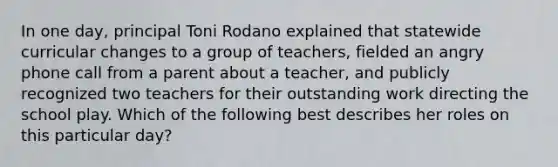 In one day, principal Toni Rodano explained that statewide curricular changes to a group of teachers, fielded an angry phone call from a parent about a teacher, and publicly recognized two teachers for their outstanding work directing the school play. Which of the following best describes her roles on this particular day?