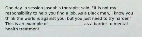 One day in session Joseph's therapist said, "It is not my responsibility to help you find a job. As a Black man, I know you think the world is against you, but you just need to try harder." This is an example of _________________ as a barrier to mental health treatment.