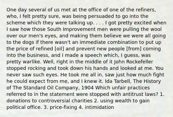 One day several of us met at the office of one of the refiners, who, I felt pretty sure, was being persuaded to go into the scheme which they were talking up. . . . I got pretty excited when I saw how those South Improvement men were pulling the wool over our men's eyes, and making them believe we were all going to the dogs if there wasn't an immediate combination to put up the price of refined [oil] and prevent new people [from] coming into the business, and I made a speech which, I guess, was pretty warlike. Well, right in the middle of it John Rockefeller stopped rocking and took down his hands and looked at me. You never saw such eyes. He took me all in, saw just how much fight he could expect from me, and I knew it. Ida Tarbell, The History of The Standard Oil Company, 1904 Which unfair practices referred to in the statement were stopped with antitrust laws? 1. donations to controversial charities 2. using wealth to gain political office. 3. price-fixing 4. intimidation