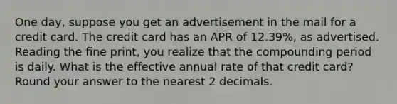 One day, suppose you get an advertisement in the mail for a credit card. The credit card has an APR of 12.39%, as advertised. Reading the fine print, you realize that the compounding period is daily. What is the effective annual rate of that credit card? Round your answer to the nearest 2 decimals.